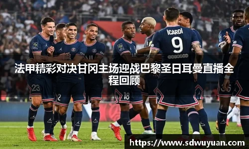 法甲精彩对决甘冈主场迎战巴黎圣日耳曼直播全程回顾